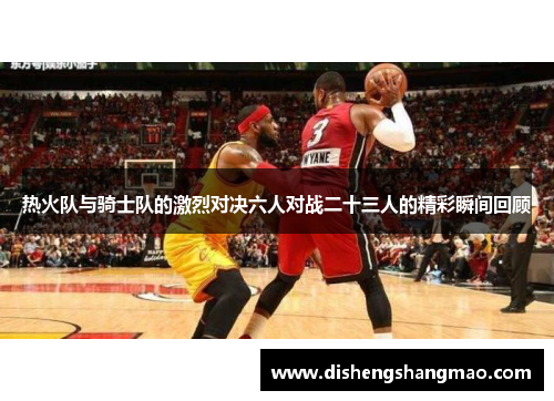 热火队与骑士队的激烈对决六人对战二十三人的精彩瞬间回顾